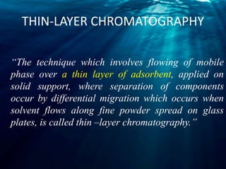 THIN-LAYER CHROMATOGRAPHY
“The technique which involves flowing of mobile
phase over a thin layer of adsorbent, applied on
solid support, where separation of components
occur by differential migration which occurs when
solvent flows along fine powder spread on glass
plates, is called thin –layer chromatography.”
 