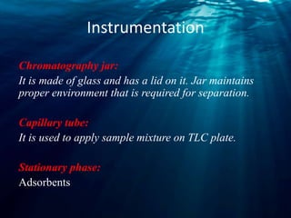 Instrumentation
Chromatography jar:
It is made of glass and has a lid on it. Jar maintains
proper environment that is required for separation.
Capillary tube:
It is used to apply sample mixture on TLC plate.
Stationary phase:
Adsorbents
 