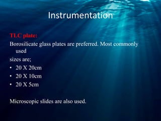 Instrumentation
TLC plate:
Borosilicate glass plates are preferred. Most commonly
used
sizes are;
• 20 X 20cm
• 20 X 10cm
• 20 X 5cm
Microscopic slides are also used.
 