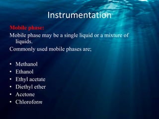 Instrumentation
Mobile phase:
Mobile phase may be a single liquid or a mixture of
liquids.
Commonly used mobile phases are;
• Methanol
• Ethanol
• Ethyl acetate
• Diethyl ether
• Acetone
• Chloroform
 