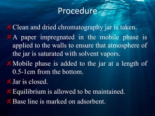 Procedure
Clean and dried chromatography jar is taken.
A paper impregnated in the mobile phase is
applied to the walls to ensure that atmosphere of
the jar is saturated with solvent vapors.
Mobile phase is added to the jar at a length of
0.5-1cm from the bottom.
Jar is closed.
Equilibrium is allowed to be maintained.
Base line is marked on adsorbent.
 