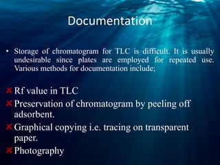Documentation
• Storage of chromatogram for TLC is difficult. It is usually
undesirable since plates are employed for repeated use.
Various methods for documentation include;
Rf value in TLC
Preservation of chromatogram by peeling off
adsorbent.
Graphical copying i.e. tracing on transparent
paper.
Photography
 