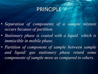 PRINCIPLE
• Separation of components of a sample mixture
occurs because of partition.
• Stationary phase is coated with a liquid which is
immiscible in mobile phase.
• Partition of component of sample between sample
and liquid/ gas stationary phase retard some
components of sample more as compared to others.
 