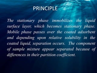 PRINCIPLE
The stationary phase immobilizes the liquid
surface layer, which becomes stationary phase.
Mobile phase passes over the coated adsorbent
and depending upon relative solubility in the
coated liquid, separation occurs. The component
of sample mixture appear separated because of
differences in their partition coefficient.
 