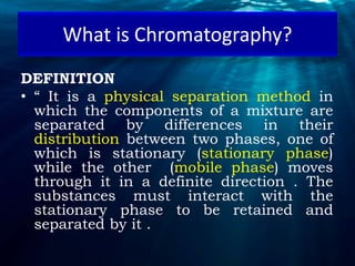 DEFINITION
• “ It is a physical separation method in
which the components of a mixture are
separated by differences in their
distribution between two phases, one of
which is stationary (stationary phase)
while the other (mobile phase) moves
through it in a definite direction . The
substances must interact with the
stationary phase to be retained and
separated by it .
What is Chromatography?
 