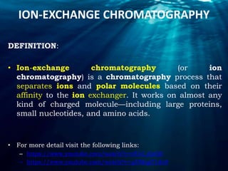 ION-EXCHANGE CHROMATOGRAPHY
DEFINITION:
• Ion-exchange chromatography (or ion
chromatography) is a chromatography process that
separates ions and polar molecules based on their
affinity to the ion exchanger. It works on almost any
kind of charged molecule—including large proteins,
small nucleotides, and amino acids.
• For more detail visit the following links:
– https://www.youtube.com/watch?v=efUrl_djzQ0
– https://www.youtube.com/watch?v=q3fMqgT1do8
 