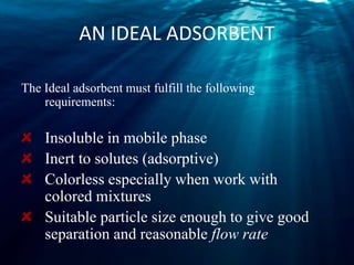 AN IDEAL ADSORBENT
The Ideal adsorbent must fulfill the following
requirements:
Insoluble in mobile phase
Inert to solutes (adsorptive)
Colorless especially when work with
colored mixtures
Suitable particle size enough to give good
separation and reasonable flow rate
 
