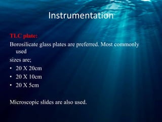 Instrumentation
TLC plate:
Borosilicate glass plates are preferred. Most commonly
used
sizes are;
• 20 X 20cm
• 20 X 10cm
• 20 X 5cm
Microscopic slides are also used.
 