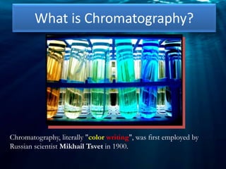 What is Chromatography?
Chromatography, literally "color writing", was first employed by
Russian scientist Mikhail Tsvet in 1900.
 