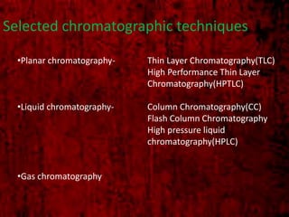 Selected chromatographic techniques
•Planar chromatography- Thin Layer Chromatography(TLC)
High Performance Thin Layer
Chromatography(HPTLC)
•Liquid chromatography- Column Chromatography(CC)
Flash Column Chromatography
High pressure liquid
chromatography(HPLC)
•Gas chromatography
 