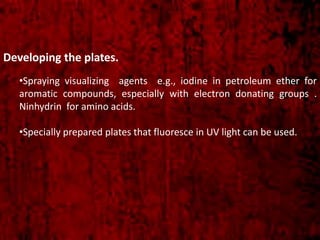 Developing the plates.
•Spraying visualizing agents e.g., iodine in petroleum ether for
aromatic compounds, especially with electron donating groups .
Ninhydrin for amino acids.
•Specially prepared plates that fluoresce in UV light can be used.
 