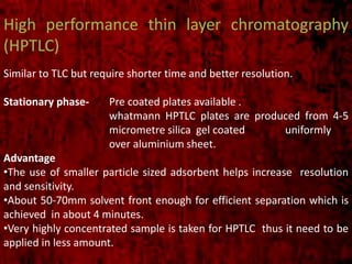High performance thin layer chromatography
(HPTLC)
Similar to TLC but require shorter time and better resolution.
Stationary phase- Pre coated plates available .
whatmann HPTLC plates are produced from 4-5
micrometre silica gel coated uniformly
over aluminium sheet.
Advantage
•The use of smaller particle sized adsorbent helps increase resolution
and sensitivity.
•About 50-70mm solvent front enough for efficient separation which is
achieved in about 4 minutes.
•Very highly concentrated sample is taken for HPTLC thus it need to be
applied in less amount.
 