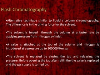 Flash Chromatography
•Alternative technique similar to liquid / column chromatography.
The difference is in the driving force for the solvent.
•The solvent is forced through the column at a faster rate by
applying pressure from nitrogen cylinder.
•A valve is attached at the top of the column and nitrogen is
introduced at a pressure up to 200000N/m sq.
•The solvent is replaced by closing the tap and releasing the
pressure. Before opening the tap after refill, the the valve is replaced
and the gas supply is turned on.
 