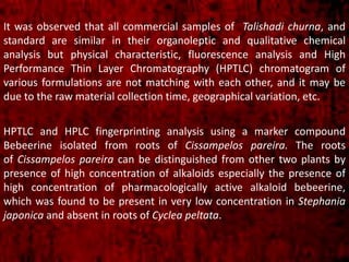 It was observed that all commercial samples of Talishadi churna, and
standard are similar in their organoleptic and qualitative chemical
analysis but physical characteristic, fluorescence analysis and High
Performance Thin Layer Chromatography (HPTLC) chromatogram of
various formulations are not matching with each other, and it may be
due to the raw material collection time, geographical variation, etc.
HPTLC and HPLC fingerprinting analysis using a marker compound
Bebeerine isolated from roots of Cissampelos pareira. The roots
of Cissampelos pareira can be distinguished from other two plants by
presence of high concentration of alkaloids especially the presence of
high concentration of pharmacologically active alkaloid bebeerine,
which was found to be present in very low concentration in Stephania
japonica and absent in roots of Cyclea peltata.
 