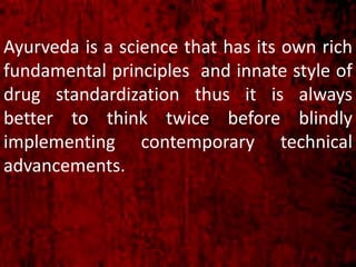 Ayurveda is a science that has its own rich
fundamental principles and innate style of
drug standardization thus it is always
better to think twice before blindly
implementing contemporary technical
advancements.
 