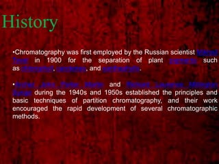 History
•Chromatography was first employed by the Russian scientist Mikhail
Tsvet in 1900 for the separation of plant pigments such
as chlorophyll, carotenes, and xanthophylls.
•Archer John Porter Martin and Richard Laurence Millington
Synge during the 1940s and 1950s established the principles and
basic techniques of partition chromatography, and their work
encouraged the rapid development of several chromatographic
methods.
 