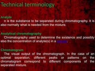 Technical terminology
Analyte
It is the substance to be separated during chromatography. It is
also normally what is needed from the mixture.
Analytical chromatography
Chromatography used to determine the existence and possibly
also the concentration of analyte(s) in a sample.
Chromatogram
The visual output of the chromatograph. In the case of an
optimal separation, different peaks or patterns on the
chromatogram correspond to different components of the
separated mixture.
 