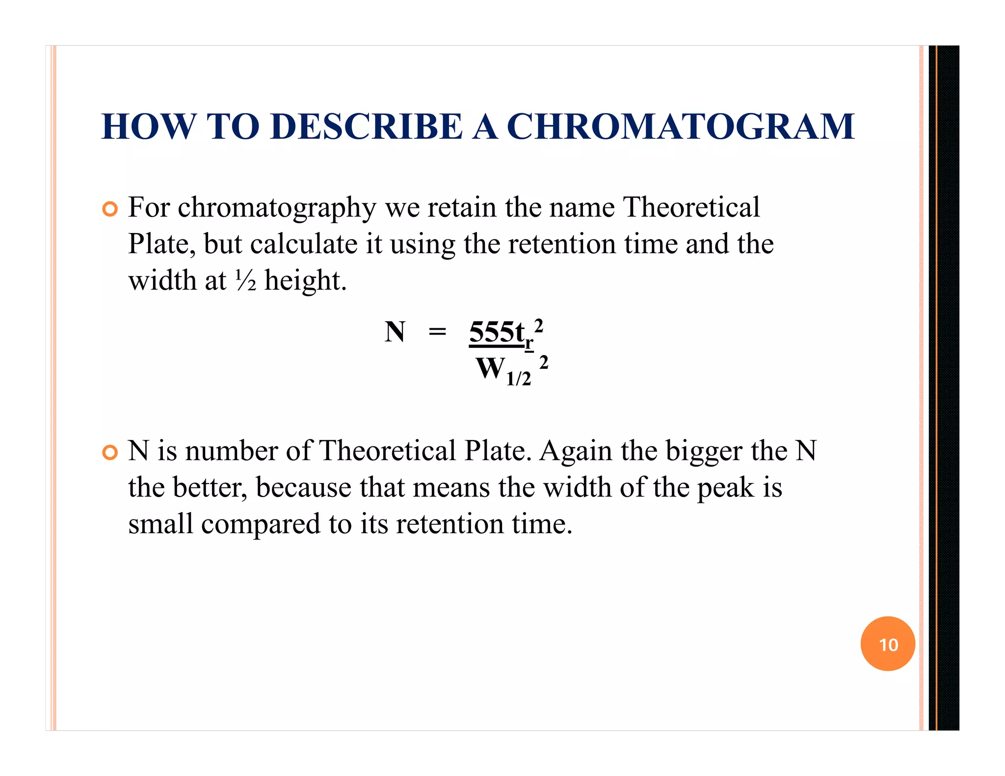 HOW TO DESCRIBE A CHROMATOGRAM
 For chromatography we retain the name Theoretical
Plate, but calculate it using the retention time and the
width at ½ height.
N = 555tr
2
W1/2
2
 N is number of Theoretical Plate. Again the bigger the N
the better, because that means the width of the peak is
small compared to its retention time.
10
 