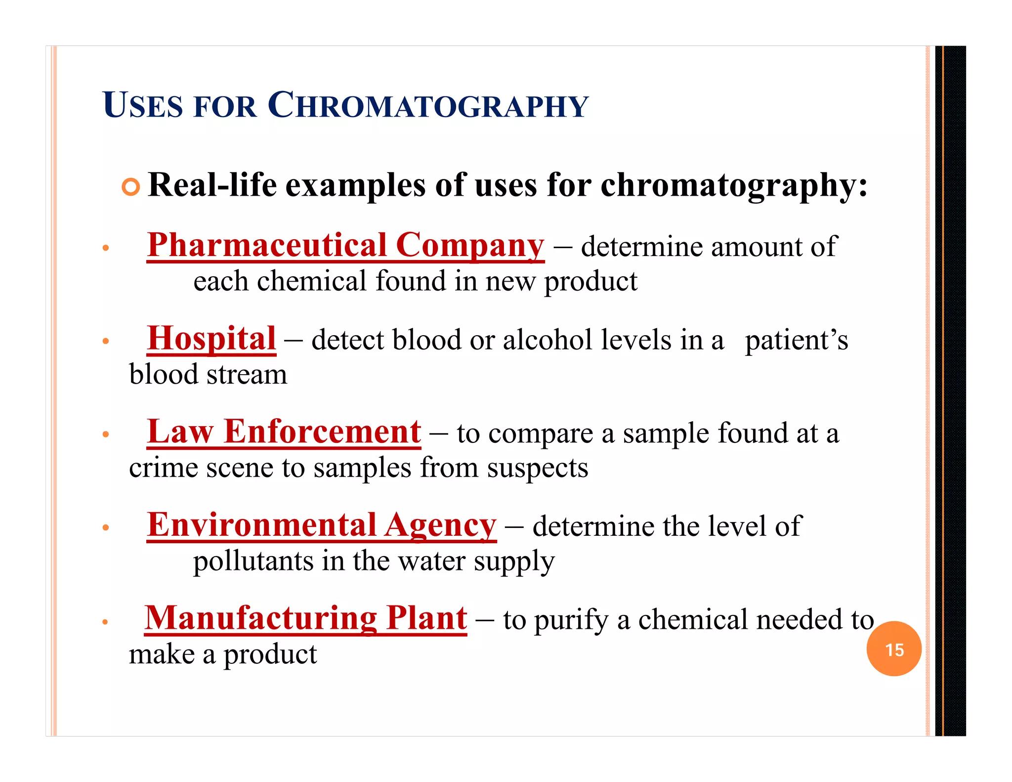 USES FOR CHROMATOGRAPHY
 Real-life examples of uses for chromatography:
• Pharmaceutical Company – determine amount of
each chemical found in new product
• Hospital – detect blood or alcohol levels in a patient’s
blood stream
• Law Enforcement – to compare a sample found at a
crime scene to samples from suspects
• Environmental Agency – determine the level of
pollutants in the water supply
• Manufacturing Plant – to purify a chemical needed to
make a product 15
 