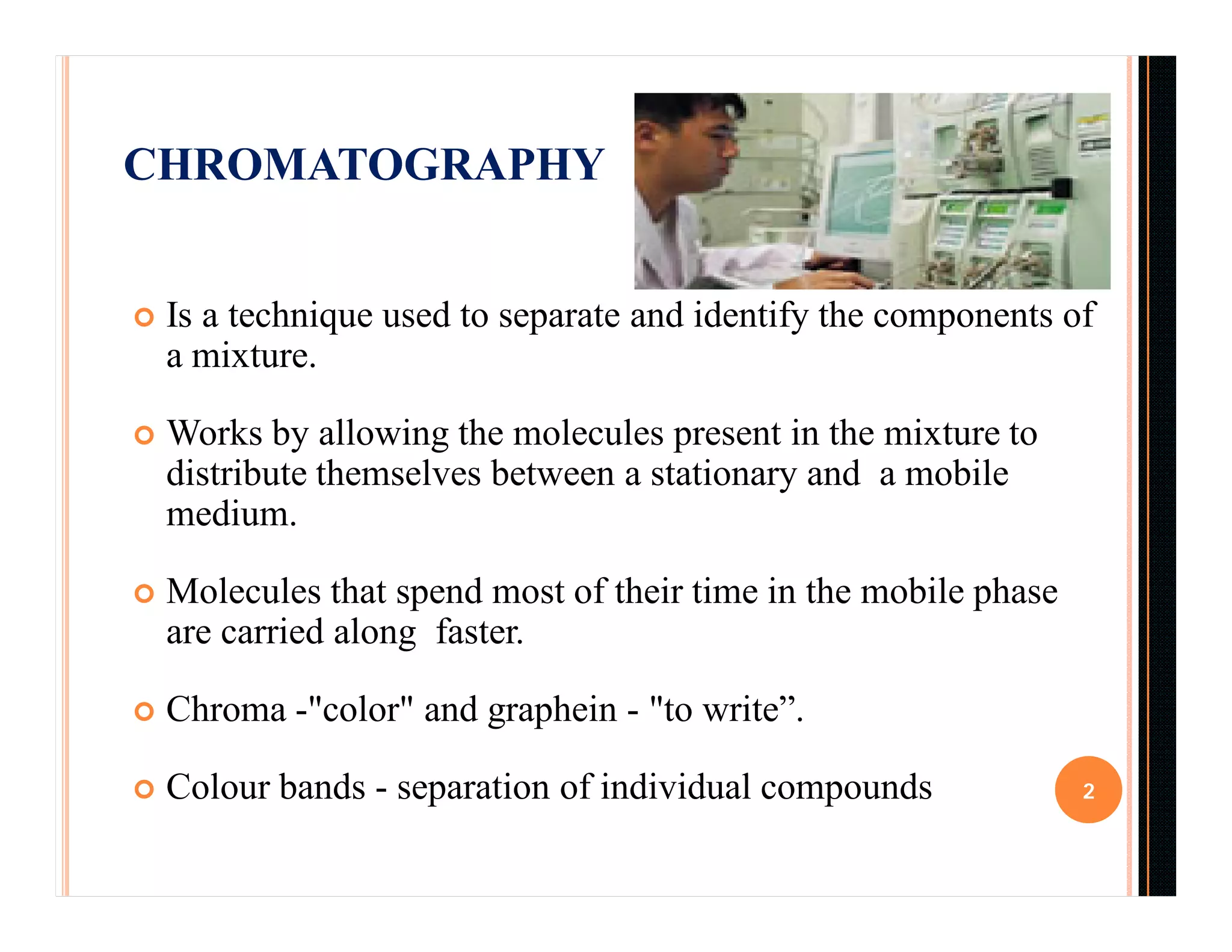 CHROMATOGRAPHY
 Is a technique used to separate and identify the components of
a mixture.
 Works by allowing the molecules present in the mixture to
distribute themselves between a stationary and a mobile
medium.
 Molecules that spend most of their time in the mobile phase
are carried along faster.
 Chroma -"color" and graphein - "to write”.
 Colour bands - separation of individual compounds 2
 