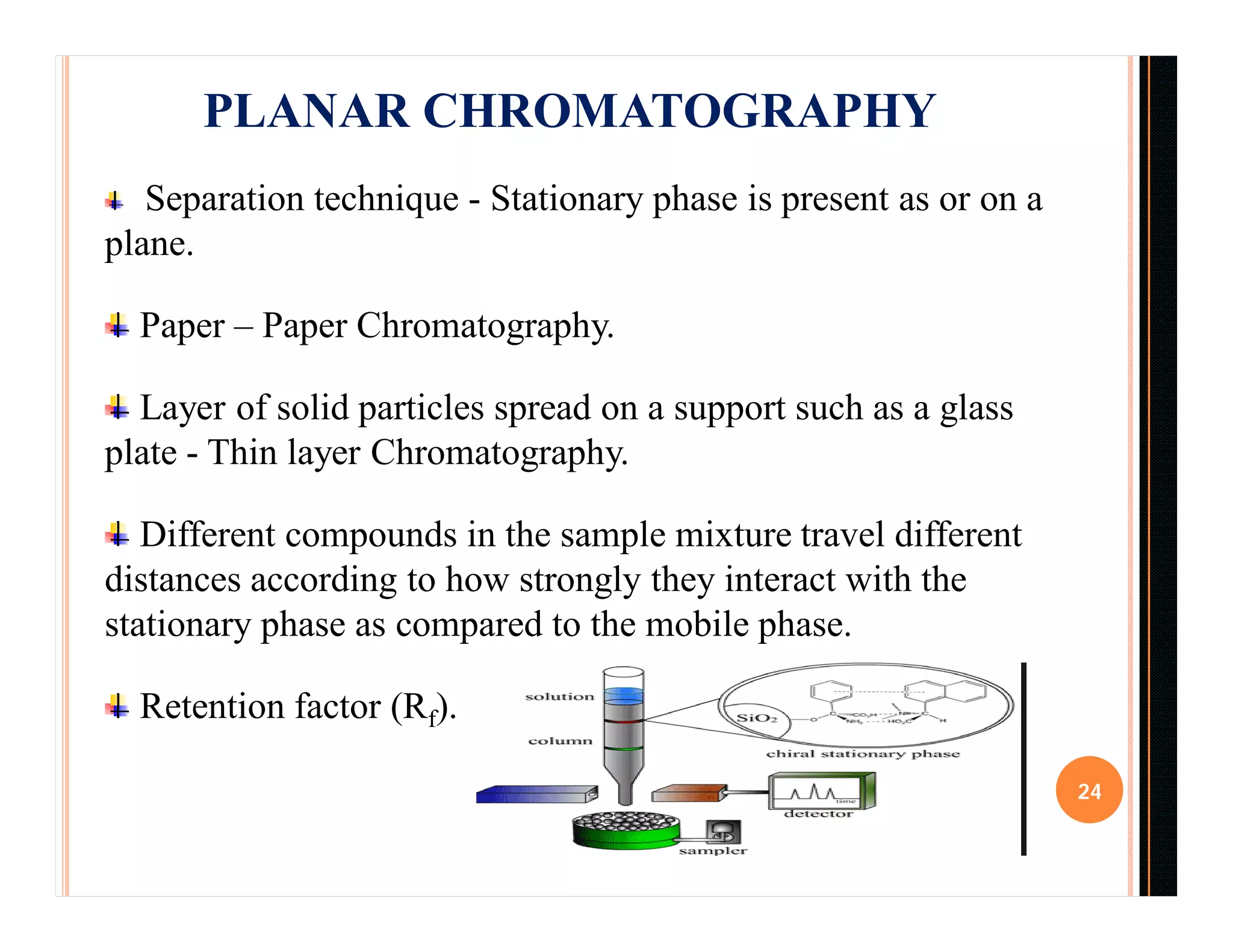 24
Separation technique - Stationary phase is present as or on a
plane.
Paper – Paper Chromatography.
Layer of solid particles spread on a support such as a glass
plate - Thin layer Chromatography.
Different compounds in the sample mixture travel different
distances according to how strongly they interact with the
stationary phase as compared to the mobile phase.
Retention factor (Rf).
PLANAR CHROMATOGRAPHY
 