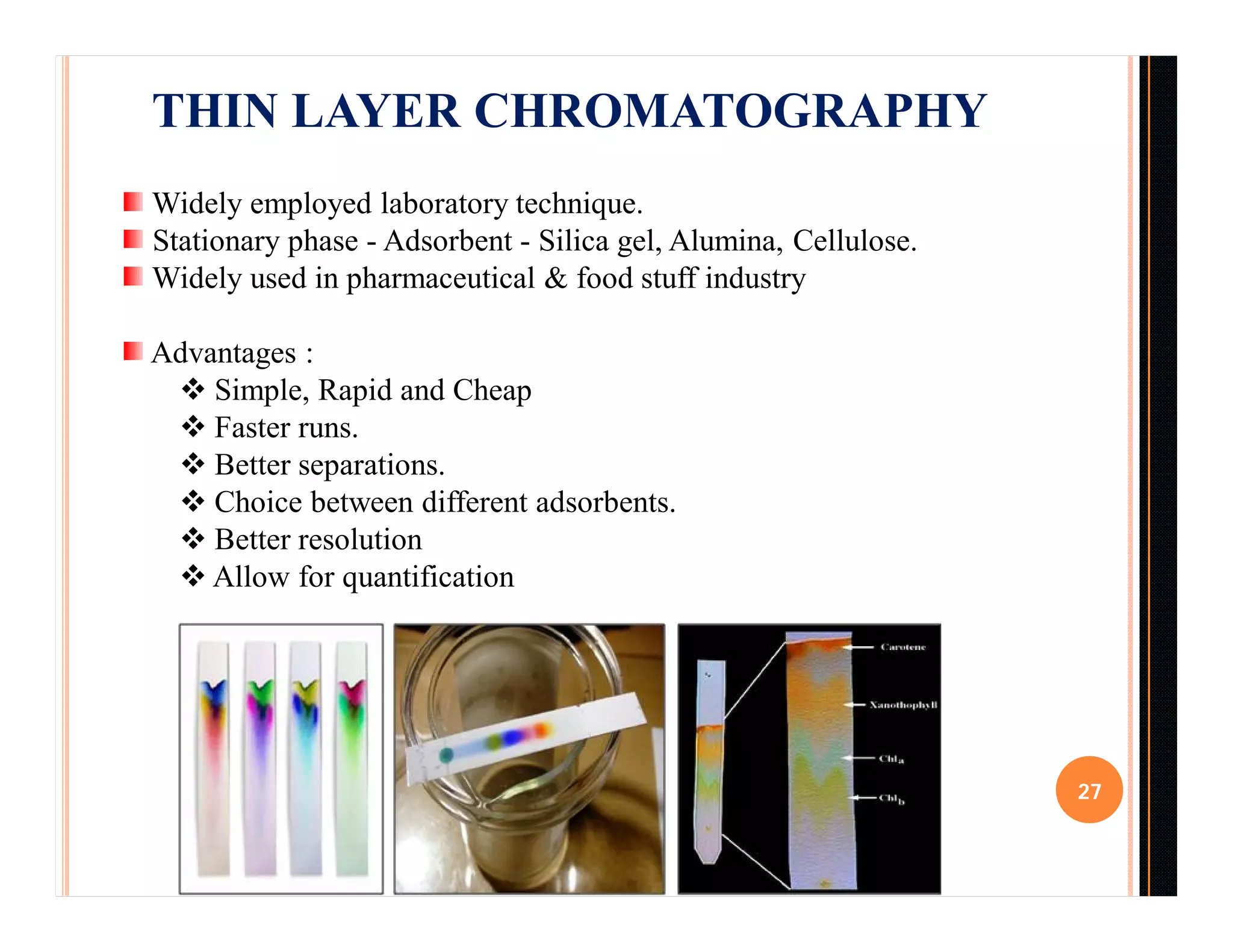 27
THIN LAYER CHROMATOGRAPHY
Widely employed laboratory technique.
Stationary phase - Adsorbent - Silica gel, Alumina, Cellulose.
Widely used in pharmaceutical & food stuff industry
Advantages :
 Simple, Rapid and Cheap
 Faster runs.
 Better separations.
 Choice between different adsorbents.
 Better resolution
 Allow for quantification
 