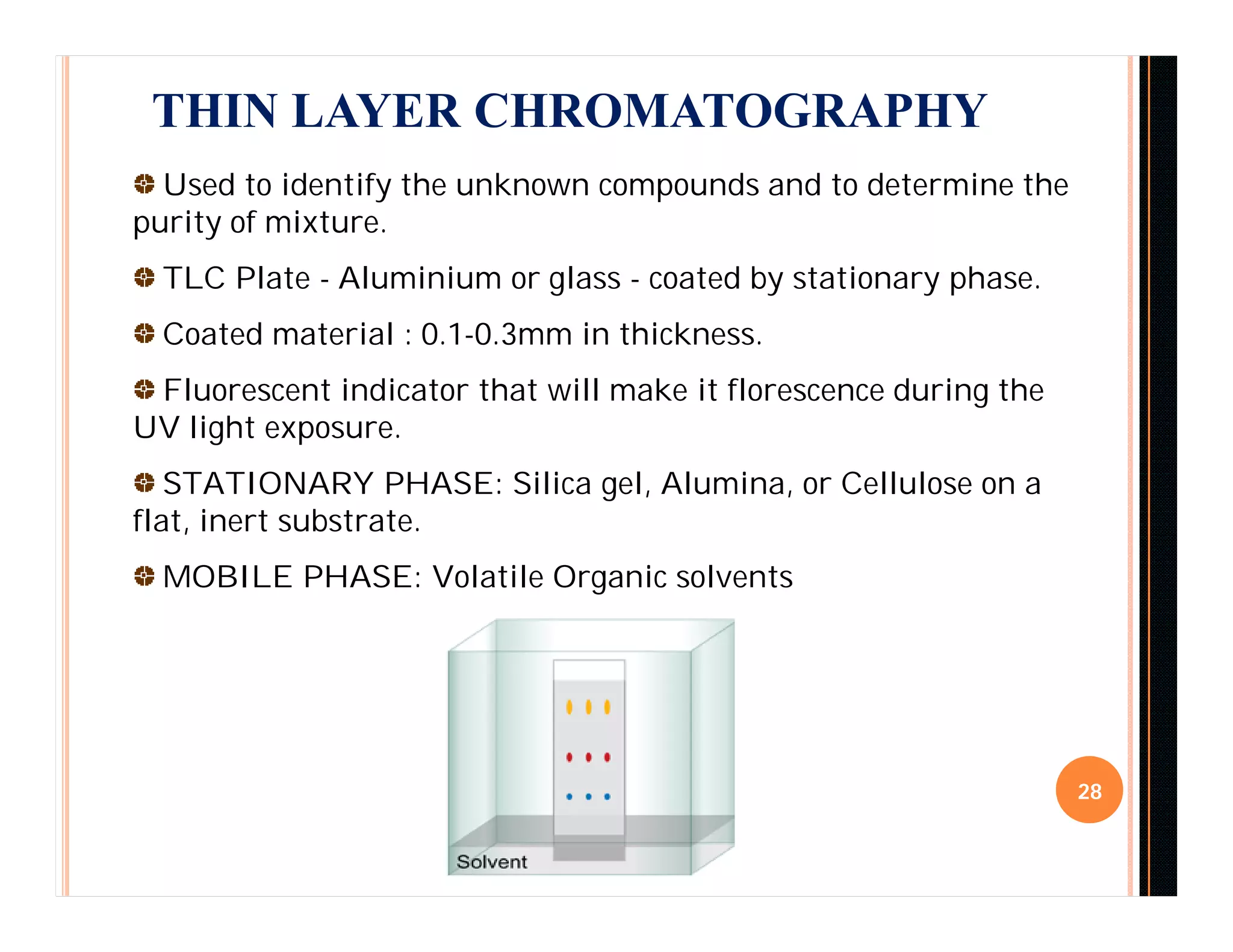28
THIN LAYER CHROMATOGRAPHY
Used to identify the unknown compounds and to determine the
purity of mixture.
TLC Plate - Aluminium or glass - coated by stationary phase.
Coated material : 0.1-0.3mm in thickness.
Fluorescent indicator that will make it florescence during the
UV light exposure.
STATIONARY PHASE: Silica gel, Alumina, or Cellulose on a
flat, inert substrate.
MOBILE PHASE: Volatile Organic solvents
 