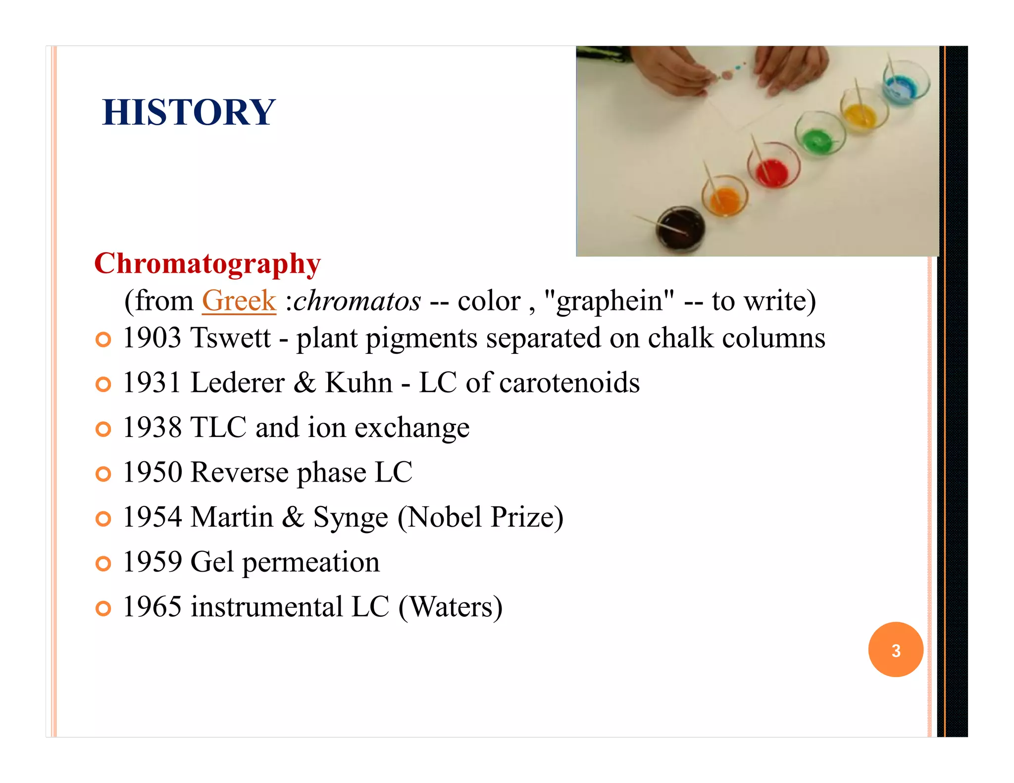 HISTORY
Chromatography
(from Greek :chromatos -- color , "graphein" -- to write)
 1903 Tswett - plant pigments separated on chalk columns
 1931 Lederer & Kuhn - LC of carotenoids
 1938 TLC and ion exchange
 1950 Reverse phase LC
 1954 Martin & Synge (Nobel Prize)
 1959 Gel permeation
 1965 instrumental LC (Waters)
3
 