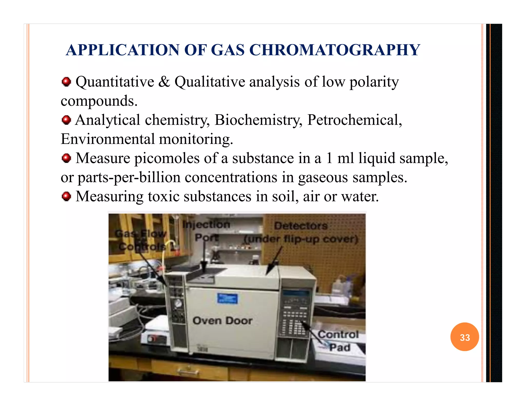33
APPLICATION OF GAS CHROMATOGRAPHY
Quantitative & Qualitative analysis of low polarity
compounds.
Analytical chemistry, Biochemistry, Petrochemical,
Environmental monitoring.
Measure picomoles of a substance in a 1 ml liquid sample,
or parts-per-billion concentrations in gaseous samples.
Measuring toxic substances in soil, air or water.
 