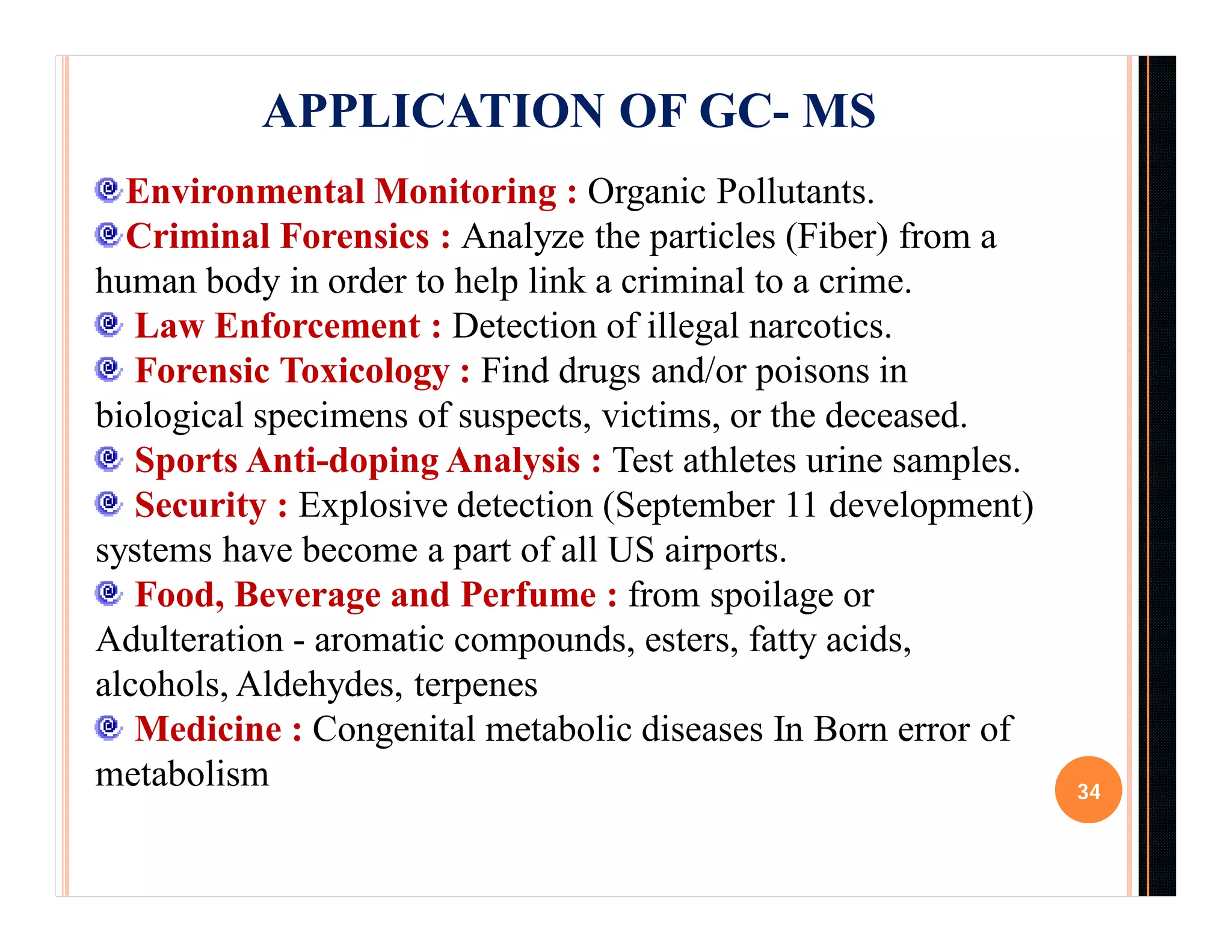 34
APPLICATION OF GC- MS
Environmental Monitoring : Organic Pollutants.
Criminal Forensics : Analyze the particles (Fiber) from a
human body in order to help link a criminal to a crime.
Law Enforcement : Detection of illegal narcotics.
Forensic Toxicology : Find drugs and/or poisons in
biological specimens of suspects, victims, or the deceased.
Sports Anti-doping Analysis : Test athletes urine samples.
Security : Explosive detection (September 11 development)
systems have become a part of all US airports.
Food, Beverage and Perfume : from spoilage or
Adulteration - aromatic compounds, esters, fatty acids,
alcohols, Aldehydes, terpenes
Medicine : Congenital metabolic diseases In Born error of
metabolism
 