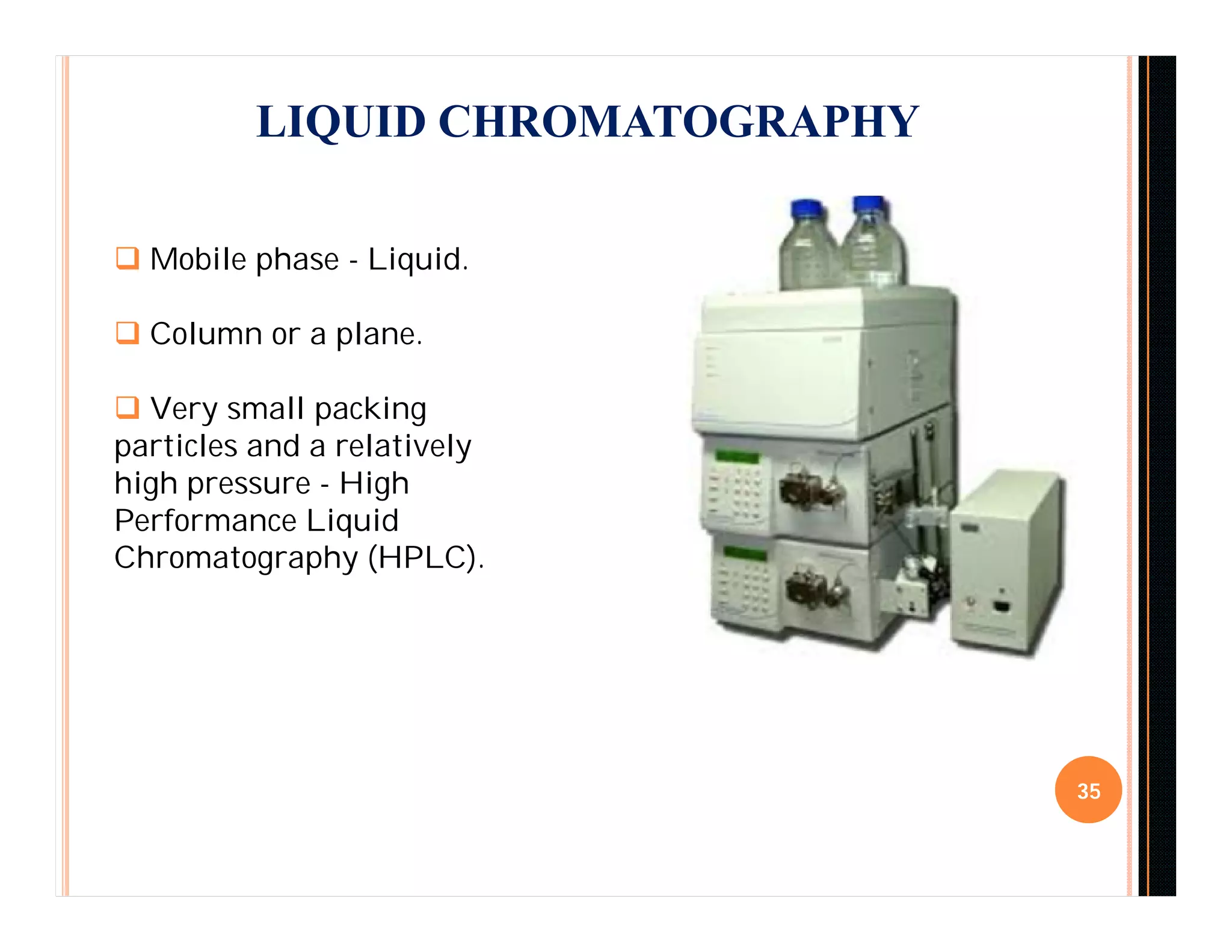 LIQUID CHROMATOGRAPHY
35
 Mobile phase - Liquid.
 Column or a plane.
 Very small packing
particles and a relatively
high pressure - High
Performance Liquid
Chromatography (HPLC).
 
