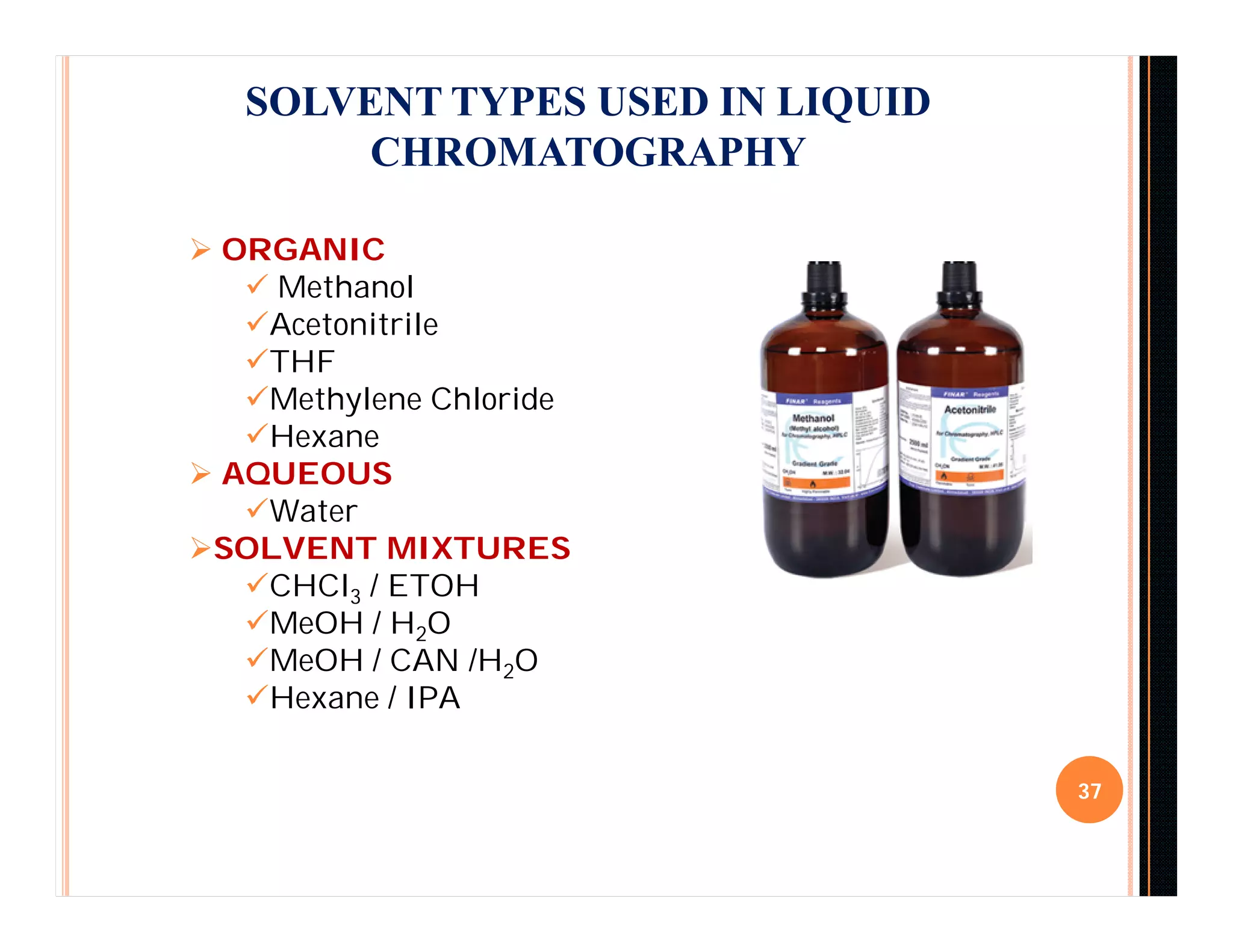 SOLVENT TYPES USED IN LIQUID
CHROMATOGRAPHY
37
 ORGANIC
 Methanol
Acetonitrile
THF
Methylene Chloride
Hexane
 AQUEOUS
Water
SOLVENT MIXTURES
CHCl3 / ETOH
MeOH / H2O
MeOH / CAN /H2O
Hexane / IPA
 