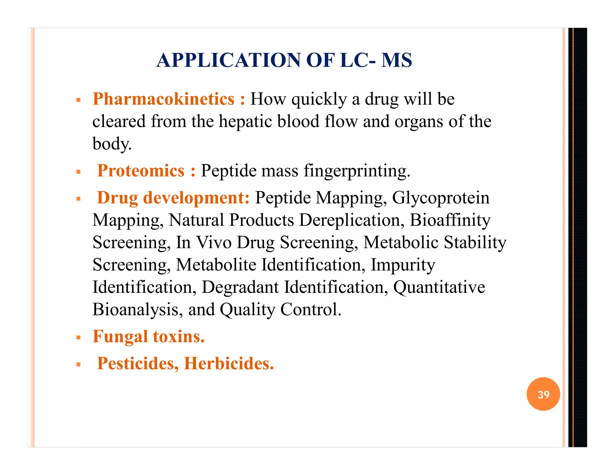  Pharmacokinetics : How quickly a drug will be
cleared from the hepatic blood flow and organs of the
body.
 Proteomics : Peptide mass fingerprinting.
 Drug development: Peptide Mapping, Glycoprotein
Mapping, Natural Products Dereplication, Bioaffinity
Screening, In Vivo Drug Screening, Metabolic Stability
Screening, Metabolite Identification, Impurity
Identification, Degradant Identification, Quantitative
Bioanalysis, and Quality Control.
 Fungal toxins.
 Pesticides, Herbicides.
39
APPLICATION OF LC- MS
 