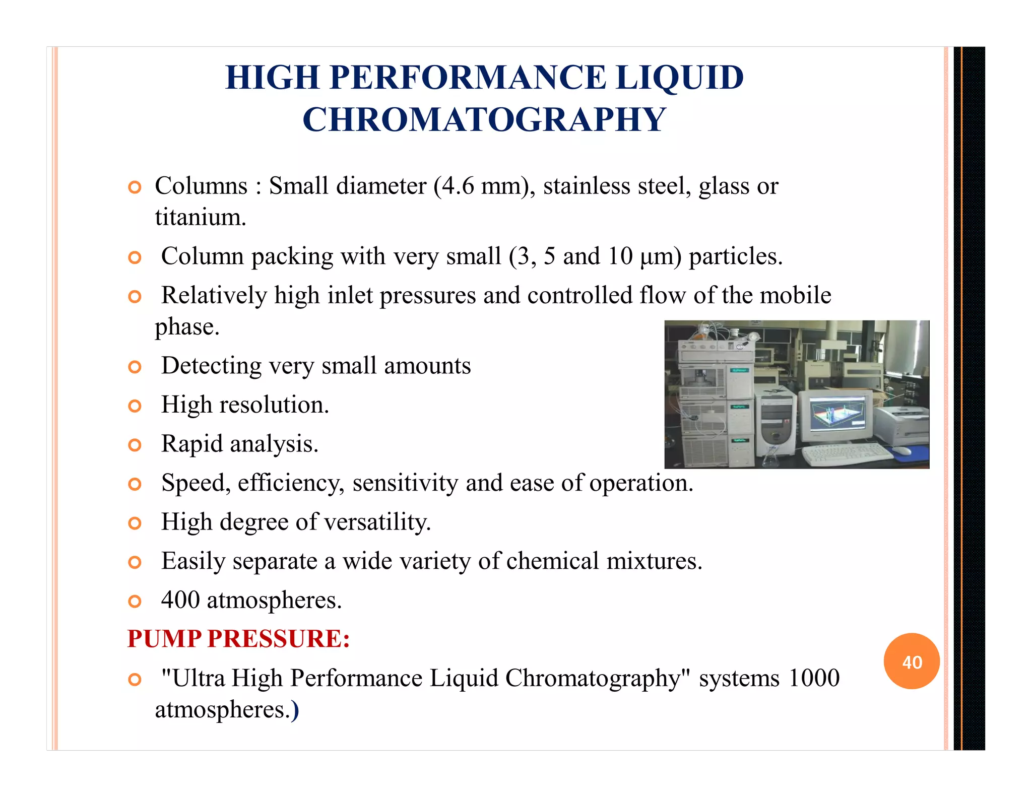  Columns : Small diameter (4.6 mm), stainless steel, glass or
titanium.
 Column packing with very small (3, 5 and 10 μm) particles.
 Relatively high inlet pressures and controlled flow of the mobile
phase.
 Detecting very small amounts
 High resolution.
 Rapid analysis.
 Speed, efficiency, sensitivity and ease of operation.
 High degree of versatility.
 Easily separate a wide variety of chemical mixtures.
 400 atmospheres.
PUMP PRESSURE:
 "Ultra High Performance Liquid Chromatography" systems 1000
atmospheres.)
40
HIGH PERFORMANCE LIQUID
CHROMATOGRAPHY
 