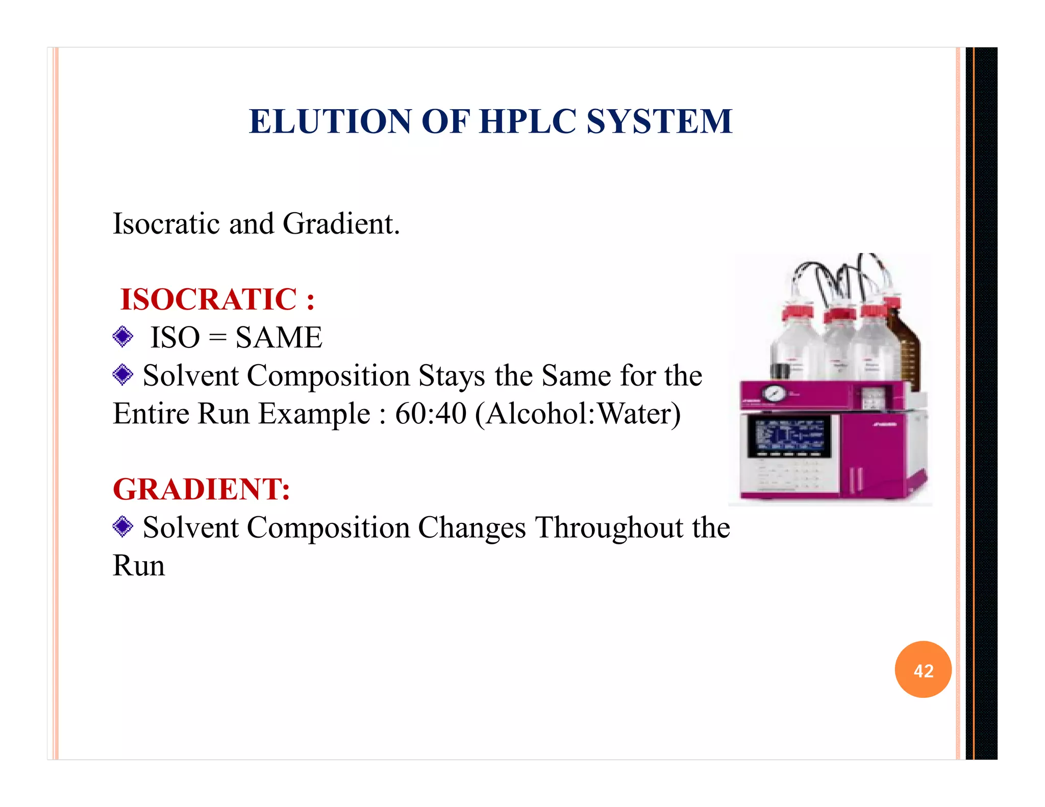 42
ELUTION OF HPLC SYSTEM
Isocratic and Gradient.
ISOCRATIC :
ISO = SAME
Solvent Composition Stays the Same for the
Entire Run Example : 60:40 (Alcohol:Water)
GRADIENT:
Solvent Composition Changes Throughout the
Run
 
