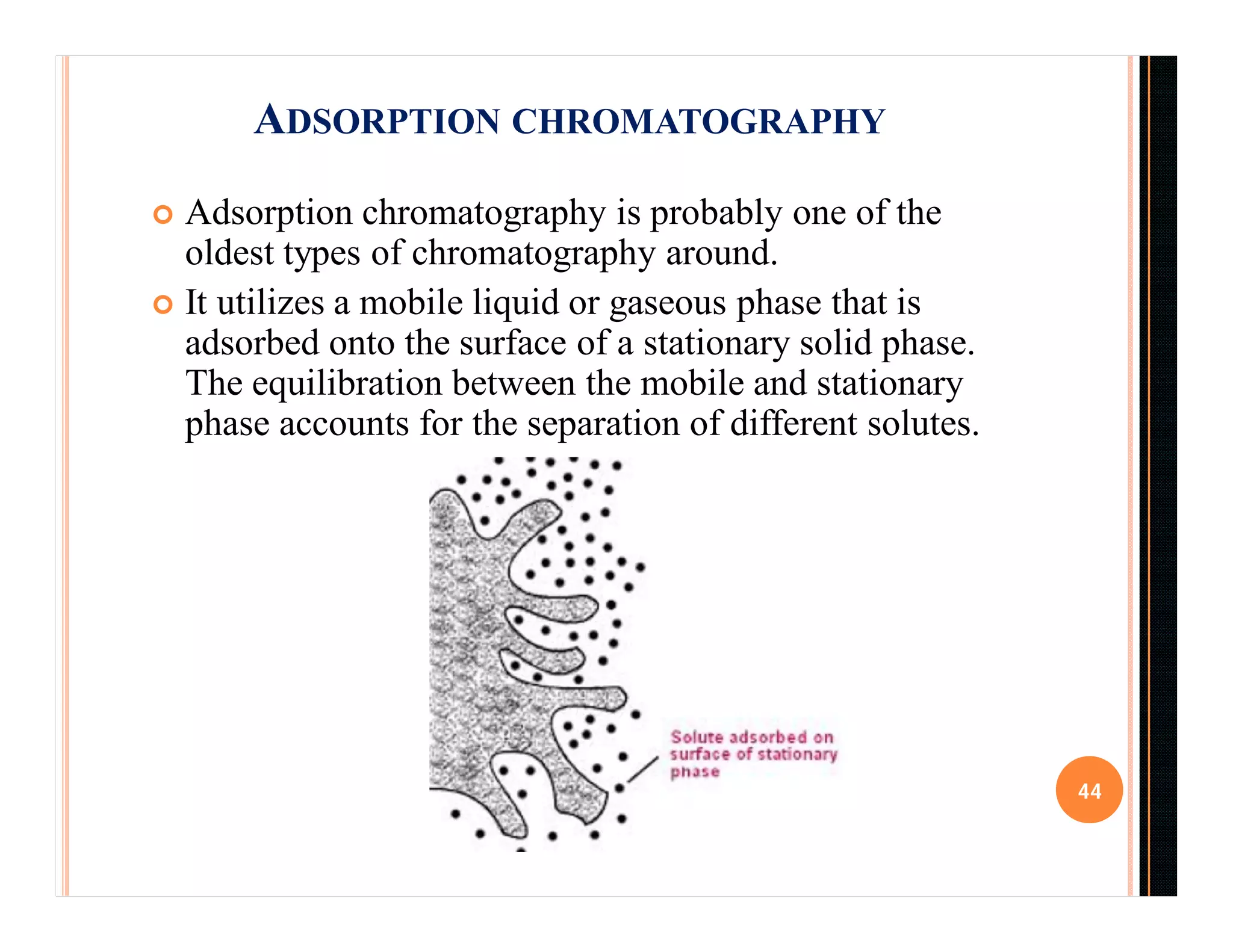  Adsorption chromatography is probably one of the
oldest types of chromatography around.
 It utilizes a mobile liquid or gaseous phase that is
adsorbed onto the surface of a stationary solid phase.
The equilibration between the mobile and stationary
phase accounts for the separation of different solutes.
44
ADSORPTION CHROMATOGRAPHY
 