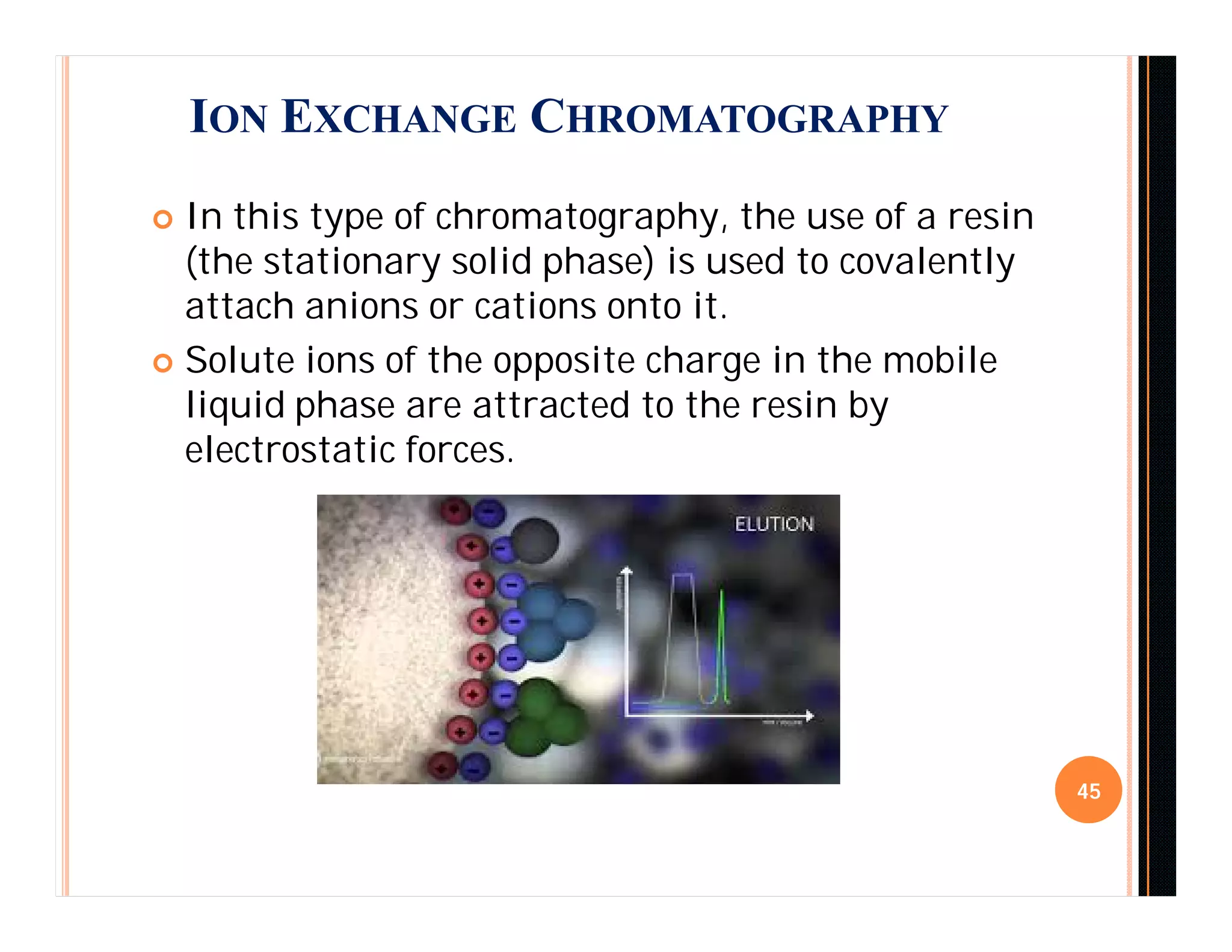  In this type of chromatography, the use of a resin
(the stationary solid phase) is used to covalently
attach anions or cations onto it.
 Solute ions of the opposite charge in the mobile
liquid phase are attracted to the resin by
electrostatic forces.
45
ION EXCHANGE CHROMATOGRAPHY
 