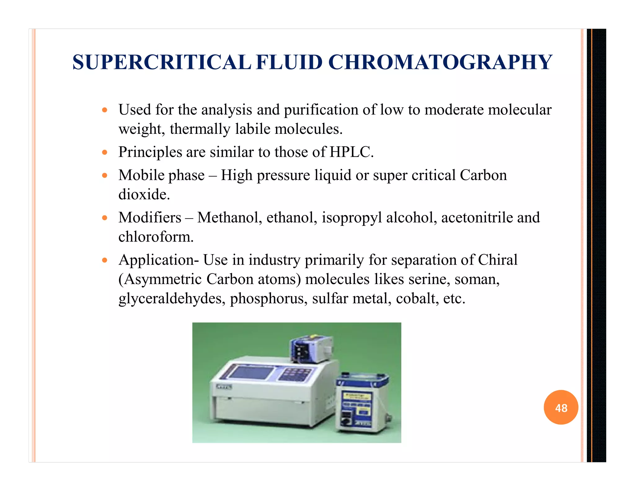  Used for the analysis and purification of low to moderate molecular
weight, thermally labile molecules.
 Principles are similar to those of HPLC.
 Mobile phase – High pressure liquid or super critical Carbon
dioxide.
 Modifiers – Methanol, ethanol, isopropyl alcohol, acetonitrile and
chloroform.
 Application- Use in industry primarily for separation of Chiral
(Asymmetric Carbon atoms) molecules likes serine, soman,
glyceraldehydes, phosphorus, sulfar metal, cobalt, etc.
48
SUPERCRITICAL FLUID CHROMATOGRAPHY
 