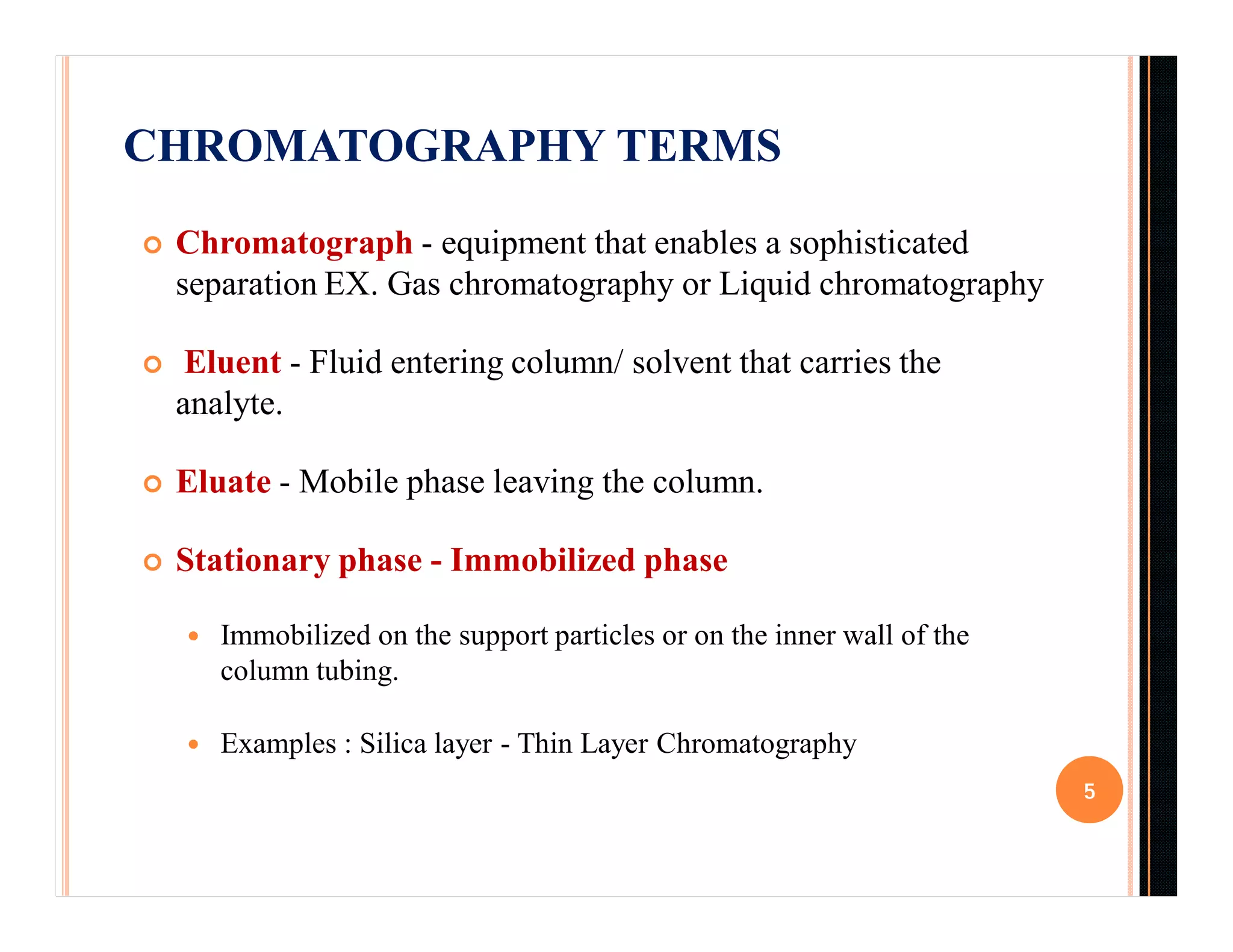 CHROMATOGRAPHY TERMS
 Chromatograph - equipment that enables a sophisticated
separation EX. Gas chromatography or Liquid chromatography
 Eluent - Fluid entering column/ solvent that carries the
analyte.
 Eluate - Mobile phase leaving the column.
 Stationary phase - Immobilized phase
 Immobilized on the support particles or on the inner wall of the
column tubing.
 Examples : Silica layer - Thin Layer Chromatography
5
 