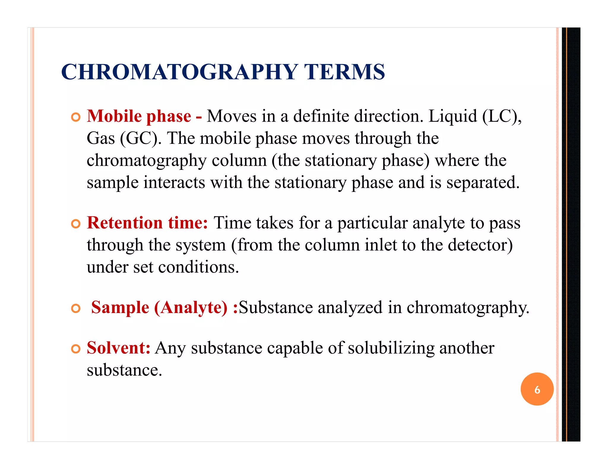 CHROMATOGRAPHY TERMS
 Mobile phase - Moves in a definite direction. Liquid (LC),
Gas (GC). The mobile phase moves through the
chromatography column (the stationary phase) where the
sample interacts with the stationary phase and is separated.
 Retention time: Time takes for a particular analyte to pass
through the system (from the column inlet to the detector)
under set conditions.
 Sample (Analyte) :Substance analyzed in chromatography.
 Solvent: Any substance capable of solubilizing another
substance.
6
 