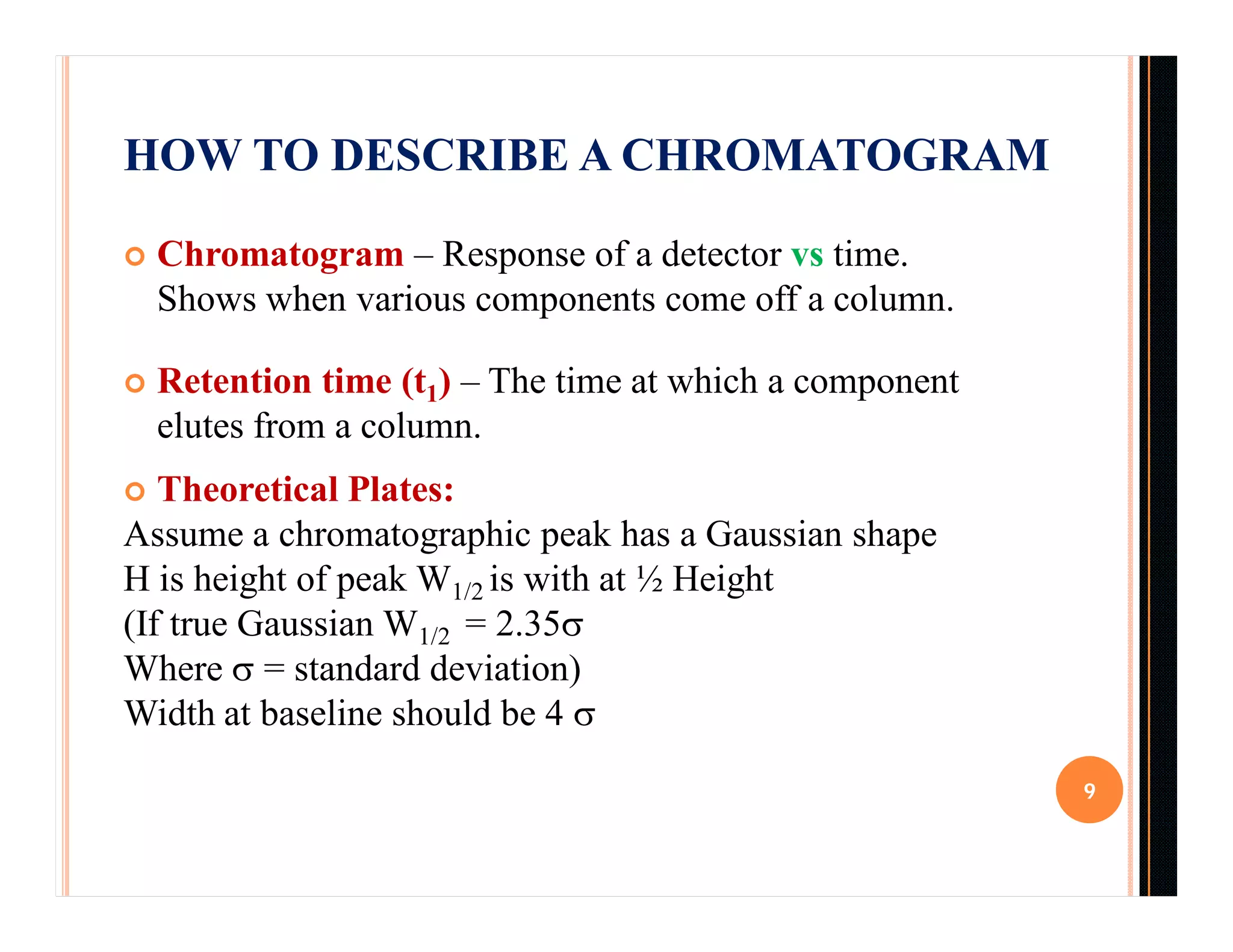 HOW TO DESCRIBE A CHROMATOGRAM
 Chromatogram – Response of a detector vs time.
Shows when various components come off a column.
 Retention time (t1) – The time at which a component
elutes from a column.
 Theoretical Plates:
Assume a chromatographic peak has a Gaussian shape
H is height of peak W1/2 is with at ½ Height
(If true Gaussian W1/2 = 2.35
Where  = standard deviation)
Width at baseline should be 4 
9
 