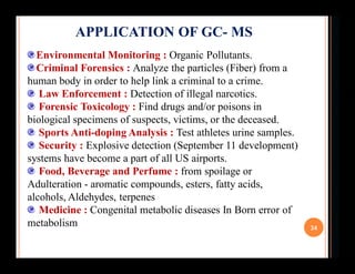 34
APPLICATION OF GC- MS
Environmental Monitoring : Organic Pollutants.
Criminal Forensics : Analyze the particles (Fiber)...