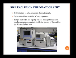  Gel filtration or gel permeation chromatography.
 Separation-Molecular size of its components.
 Larger molecules are r...