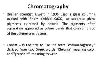 Chromatography
• Russian scientist Tswett in 1906 used a glass columns
packed with finely divided CaCO3 to separate plant
pigments extracted by hexane. The pigments after
separation appeared as colour bands that can come out
of the column one by one.
• Tswett was the first to use the term "chromatography"
derived from two Greek words "Chroma" meaning color
and "graphein" meaning to write.
 