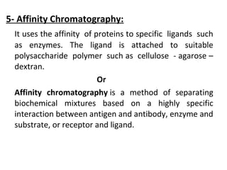 5- Affinity Chromatography:
It uses the affinity of proteins to specific ligands such
as enzymes. The ligand is attached to suitable
polysaccharide polymer such as cellulose - agarose –
dextran.
Or
Affinity chromatography is a method of separating
biochemical mixtures based on a highly specific
interaction between antigen and antibody, enzyme and
substrate, or receptor and ligand.
 
