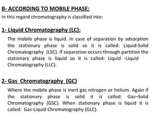 B- ACCORDING TO MOBILE PHASE:
In this regard chromatography is classified into:
1- Liquid Chromatography (LC):
The mobile phase is liquid. In case of separation by adsorption
the stationary phase is solid so it is called: Liquid-Solid
Chromatography (LSC). If separation occurs through partition the
stationary phase is liquid so it is called: Liquid -Liquid
Chromatography (LLC).
2- Gas Chromatography (GC)
Where the mobile phase is inert gas nitrogen or helium. Again if
the stationary phase is solid it is called: Gas–Solid
Chromatography (GSC). When stationary phase is liquid it is
called: Gas-Liquid Chromatography (GLC).
 