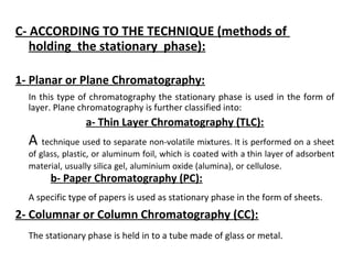 C- ACCORDING TO THE TECHNIQUE (methods of
holding the stationary phase):
1- Planar or Plane Chromatography:
In this type of chromatography the stationary phase is used in the form of
layer. Plane chromatography is further classified into:
a- Thin Layer Chromatography (TLC):
A technique used to separate non-volatile mixtures. It is performed on a sheet
of glass, plastic, or aluminum foil, which is coated with a thin layer of adsorbent
material, usually silica gel, aluminium oxide (alumina), or cellulose.
b- Paper Chromatography (PC):
A specific type of papers is used as stationary phase in the form of sheets.
2- Columnar or Column Chromatography (CC):
The stationary phase is held in to a tube made of glass or metal.
 