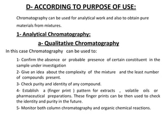 D- ACCORDING TO PURPOSE OF USE:
Chromatography can be used for analytical work and also to obtain pure
materials from mixtures.
1- Analytical Chromatography:
a- Qualitative Chromatography
In this case Chromatography can be used to:
1- Confirm the absence or probable presence of certain constituent in the
sample under investigation
2- Give an idea about the complexity of the mixture and the least number
of compounds present.
3- Check purity and identity of any compound.
4- Establish a (finger print ) pattern for extracts , volatile oils or
pharmaceutical preparations. These finger prints can be then used to check
the identity and purity in the future.
5- Monitor both column chromatography and organic chemical reactions.
 