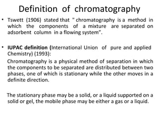 Definition of chromatography
• Tswett (1906) stated that " chromatography is a method in
which the components of a mixture are separated on
adsorbent column in a flowing system”.
• IUPAC definition (International Union of pure and applied
Chemistry) (1993):
Chromatography is a physical method of separation in which
the components to be separated are distributed between two
phases, one of which is stationary while the other moves in a
definite direction.
The stationary phase may be a solid, or a liquid supported on a
solid or gel, the mobile phase may be either a gas or a liquid.
 