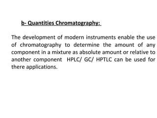 b- Quantities Chromatography:
The development of modern instruments enable the use
of chromatography to determine the amount of any
component in a mixture as absolute amount or relative to
another component HPLC/ GC/ HPTLC can be used for
there applications.
 